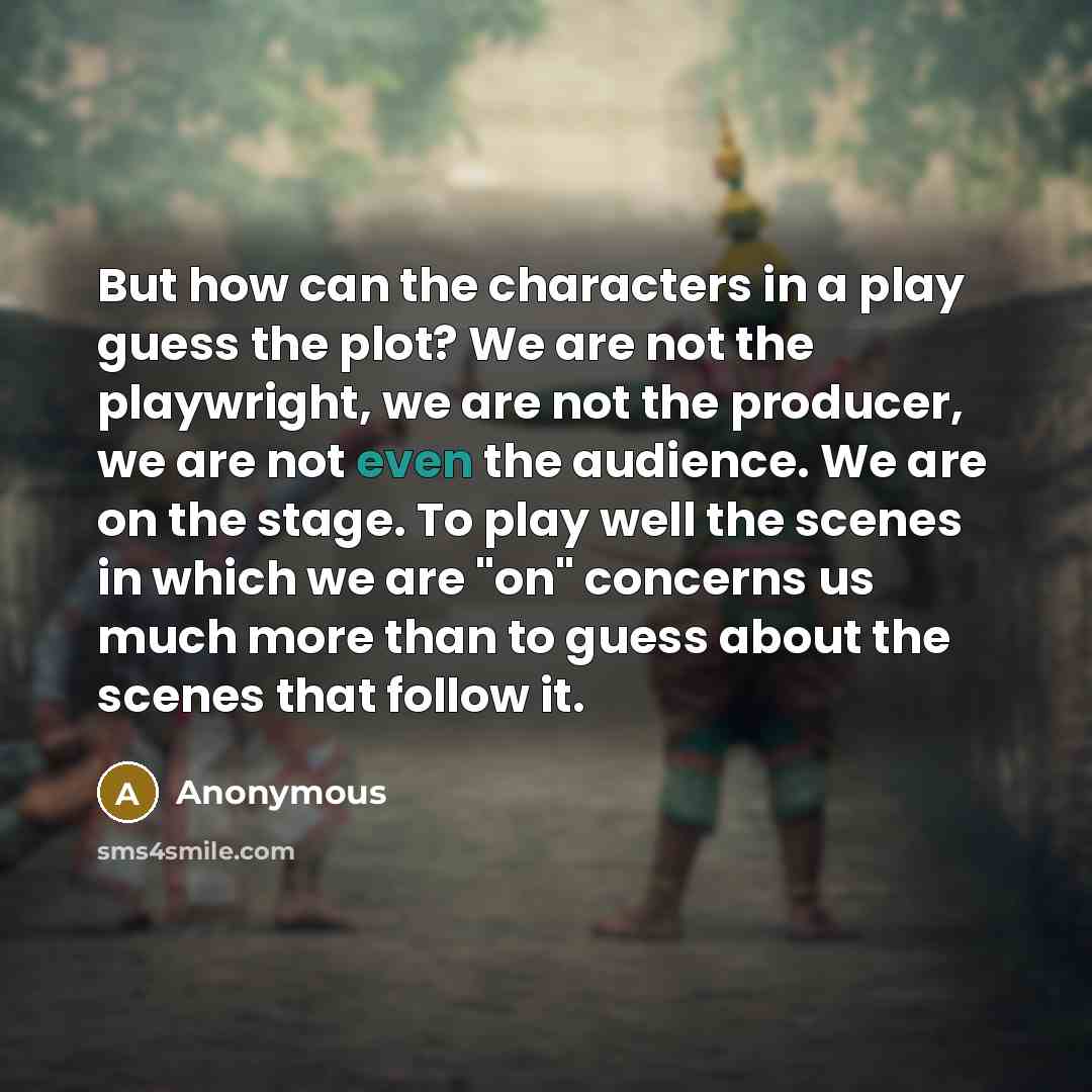 “But how can the characters in a play guess the plot? We are not the playwright, we are not the producer, we are not even the audience. We are on the stage. To play well the scenes in which we are "on" concerns us much more than to guess about the scenes that follow it.” quote by Anonymous
