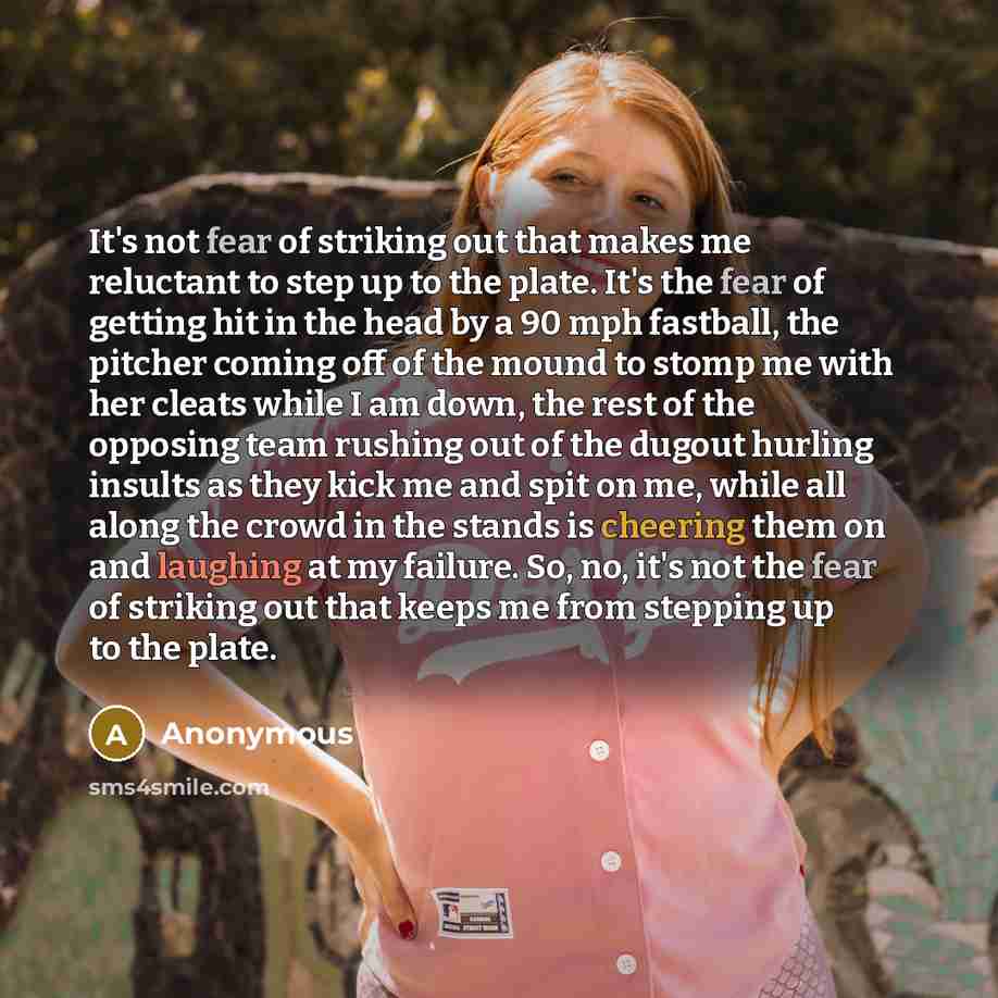 “It's not fear of striking out that makes me reluctant to step up to the plate. It's the fear of getting hit in the head by a 90 mph fastball, the pitcher coming off of the mound to stomp me with her cleats while I am down, the rest of the opposing team rushing out of the dugout hurling insults as…” quote by Anonymous
