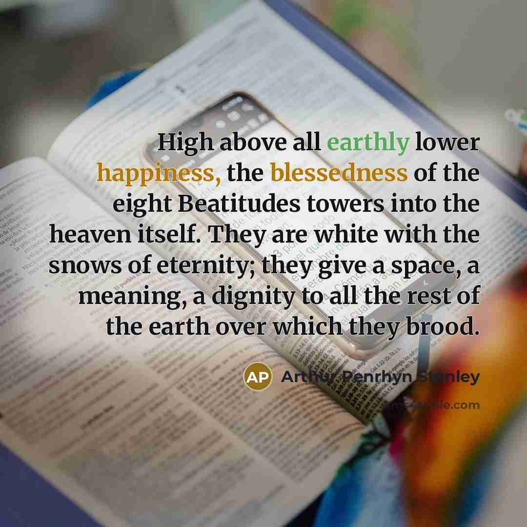 “High above all earthly lower happiness, the blessedness of the eight Beatitudes towers into the heaven itself. They are white with the snows of eternity; they give a space, a meaning, a dignity to all the rest of the earth over which they brood.” quote by Arthur Penrhyn Stanley