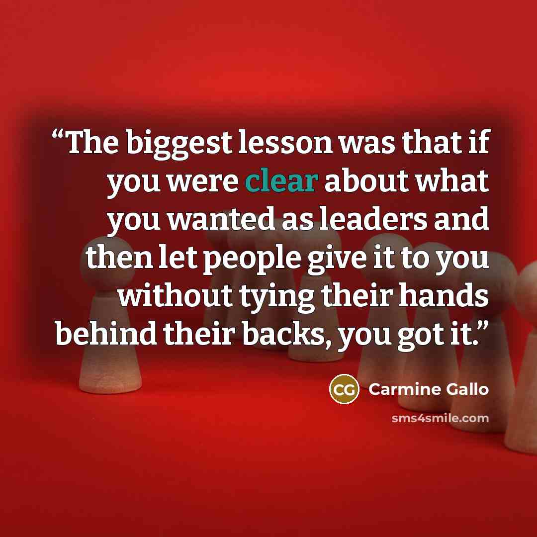 “The biggest lesson was that if you were clear about what you wanted as leaders and then let people give it to you without tying their hands behind their backs, you got it.” quote by Carmine Gallo