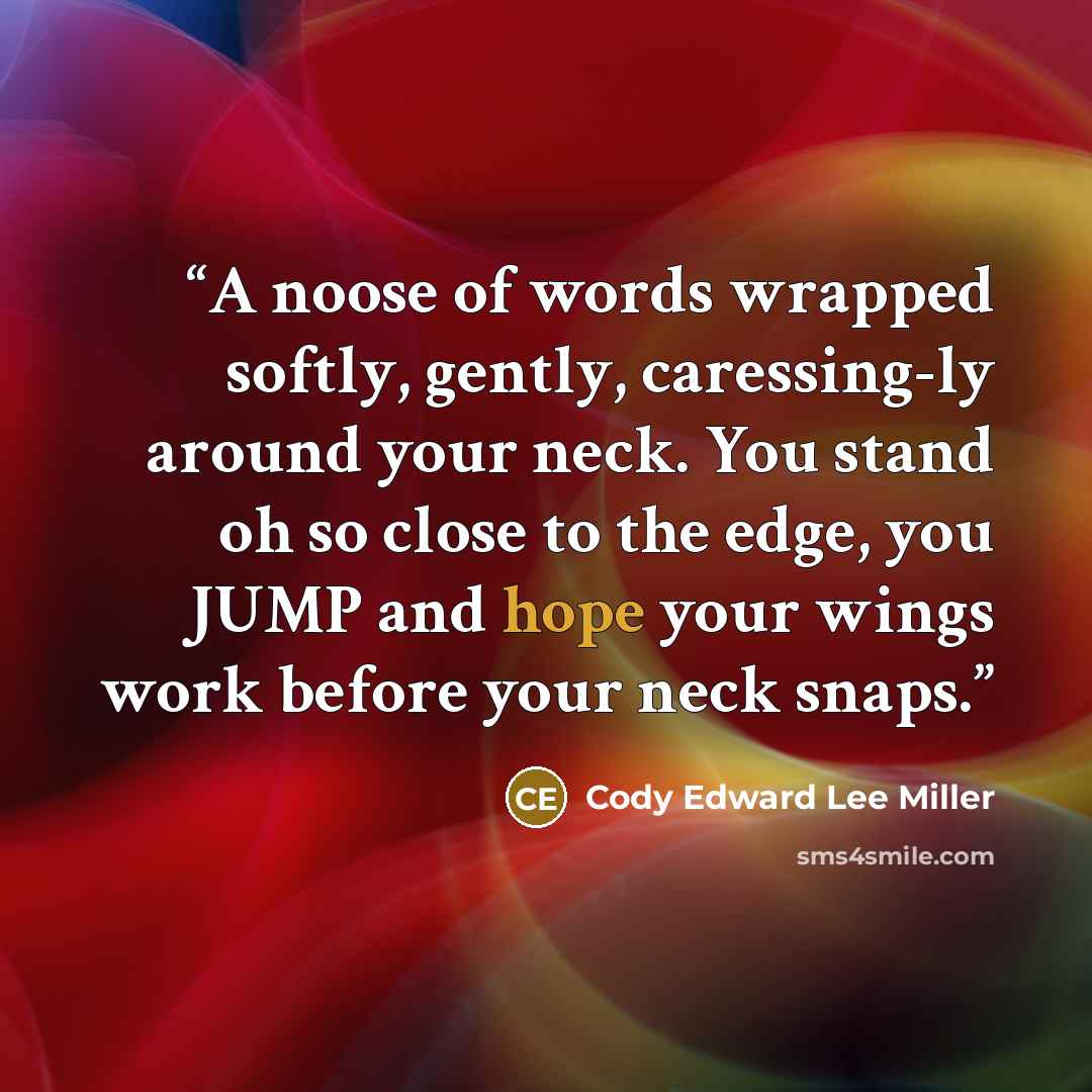“A noose of words wrapped softly, gently, caressing-ly around your neck. You stand oh so close to the edge, you JUMP and hope your wings work before your neck snaps.” quote by Cody Edward Lee Miller