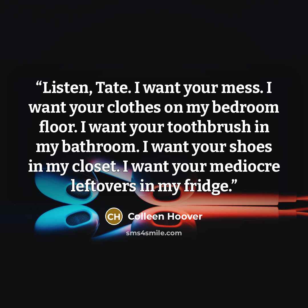 “Listen, Tate. I want your mess. I want your clothes on my bedroom floor. I want your toothbrush in my bathroom. I want your shoes in my closet. I want your mediocre leftovers in my fridge.” quote by Colleen Hoover