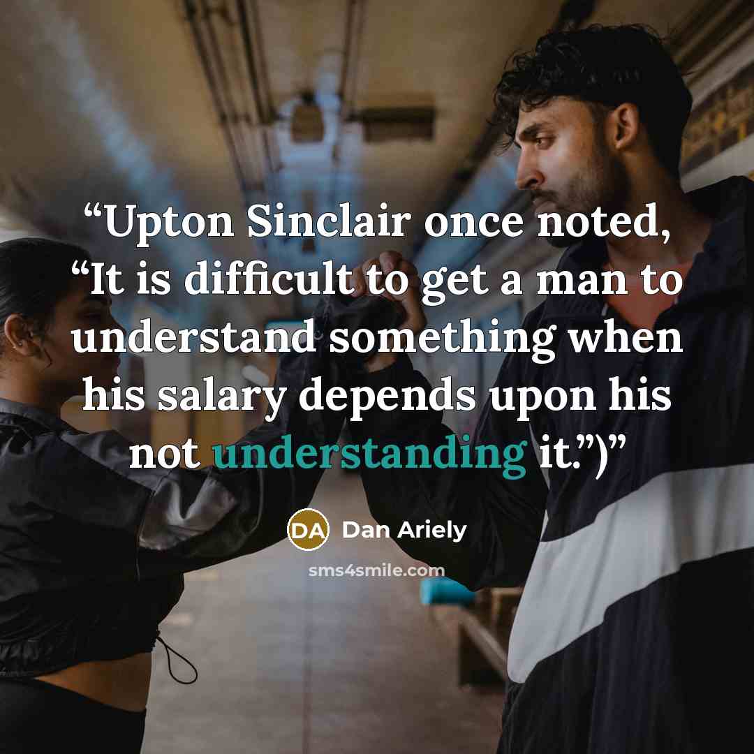 “Upton Sinclair once noted, “It is difficult to get a man to understand something when his salary depends upon his not understanding it.”)” quote by Dan Ariely