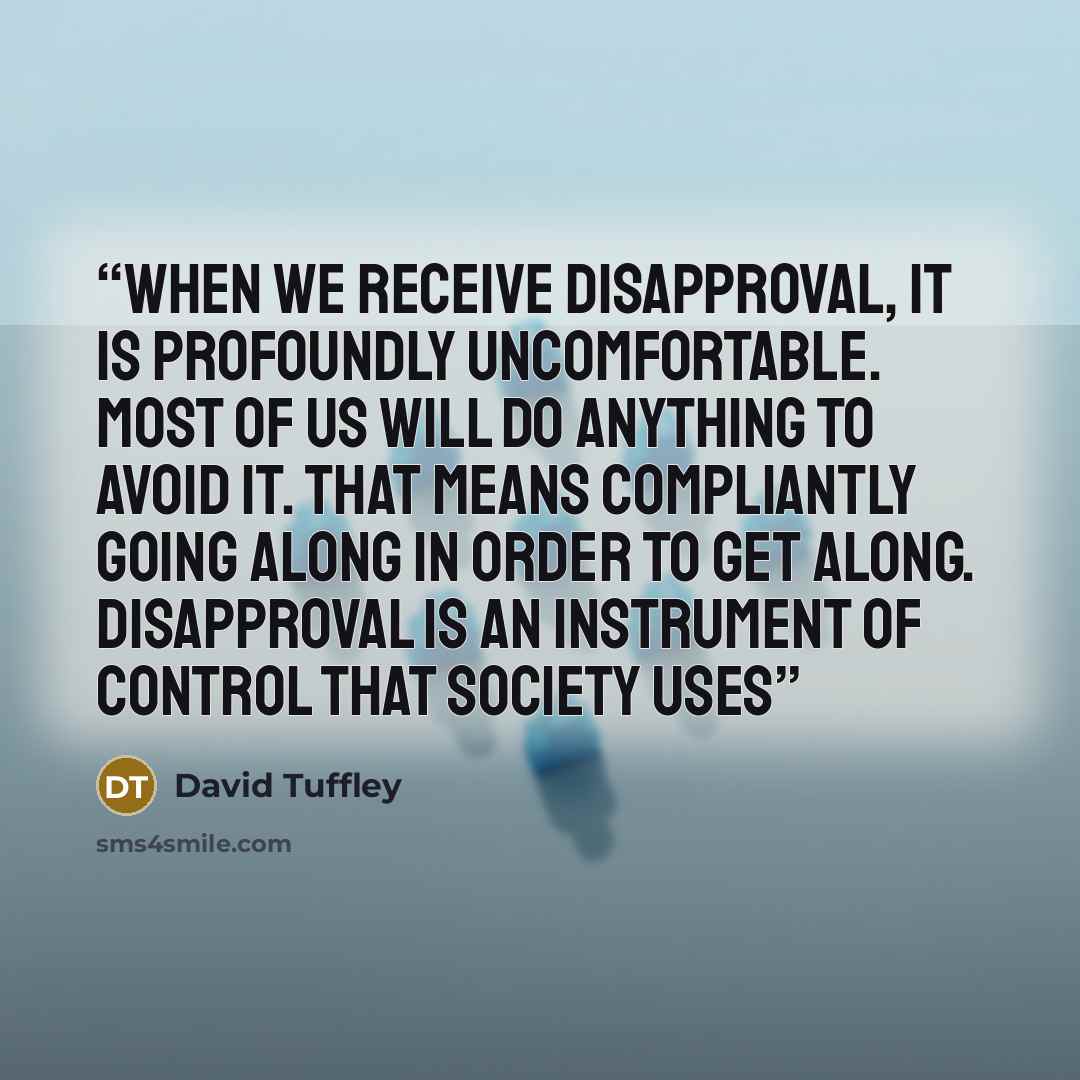 “When we receive disapproval, it is profoundly uncomfortable. Most of us will do anything to avoid it. That means compliantly going along in order to get along. Disapproval is an instrument of control that society uses” quote by David Tuffley