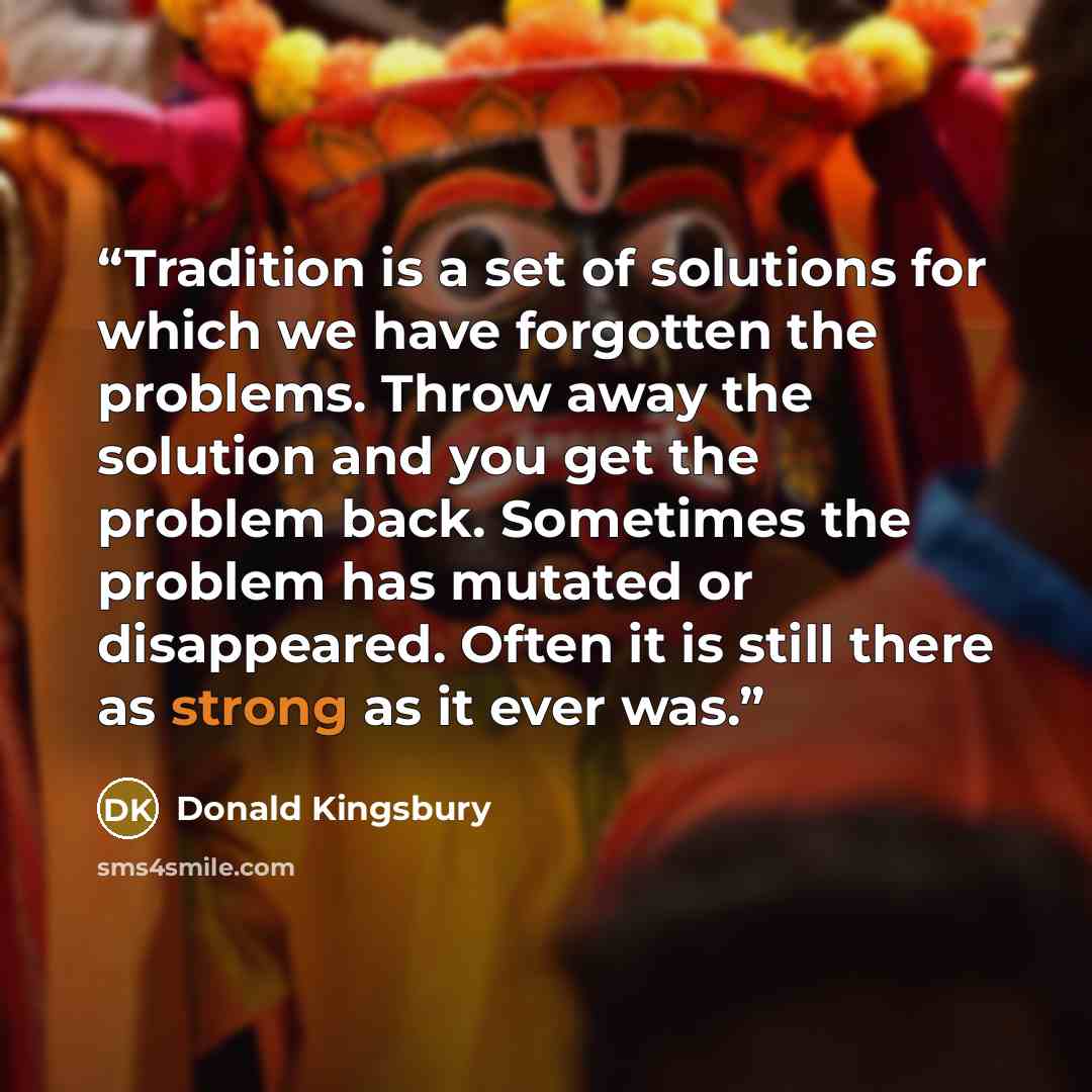 “Tradition is a set of solutions for which we have forgotten the problems. Throw away the solution and you get the problem back. Sometimes the problem has mutated or disappeared. Often it is still there as strong as it ever was.” quote by Donald Kingsbury