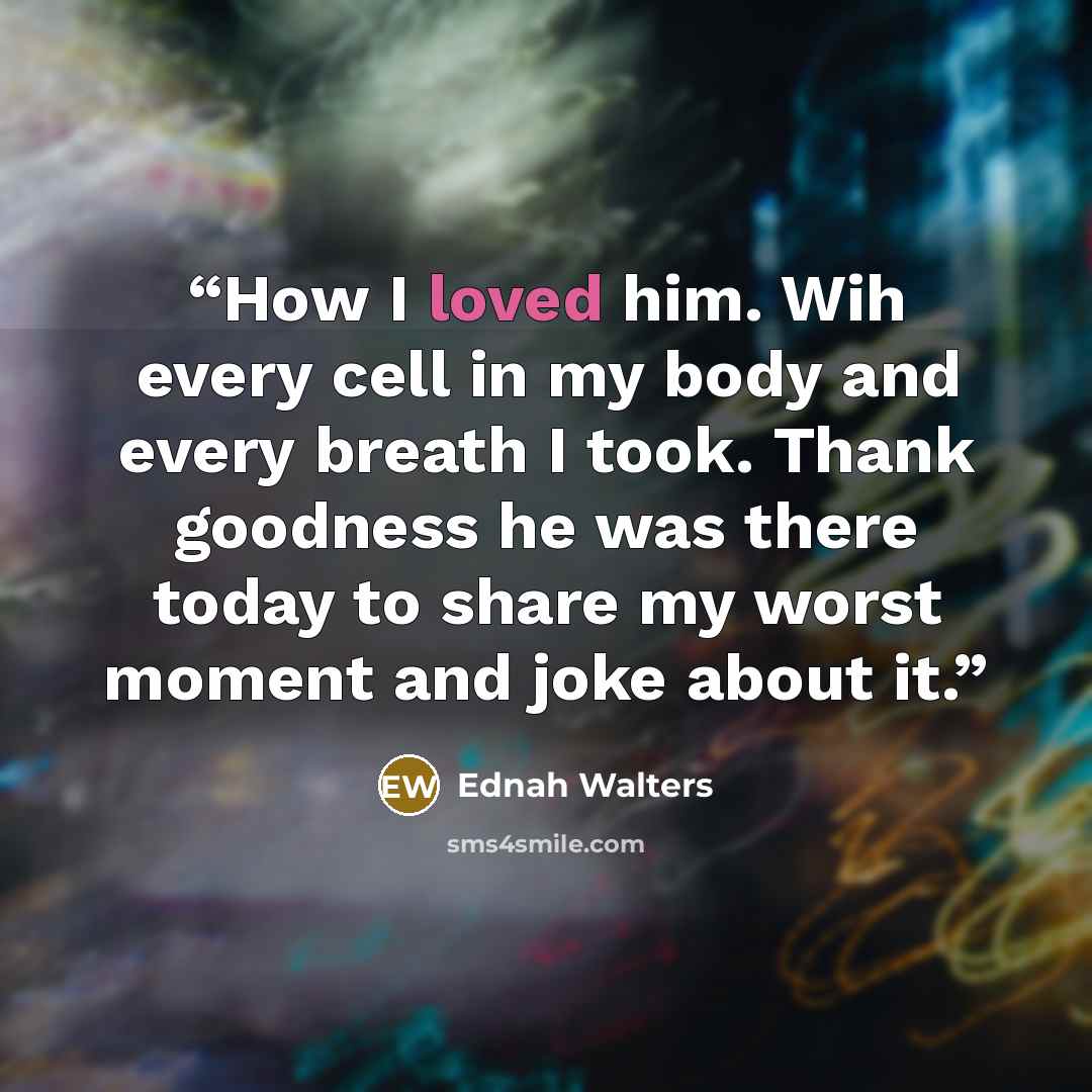 “How I loved him. Wih every cell in my body and every breath I took. Thank goodness he was there today to share my worst moment and joke about it.” quote by Ednah Walters