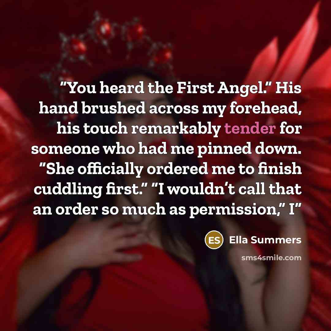 “You heard the First Angel.” His hand brushed across my forehead, his touch remarkably tender for someone who had me pinned down. “She officially ordered me to finish cuddling first.” “I wouldn’t call that an order so much as permission,” I” quote by Ella Summers