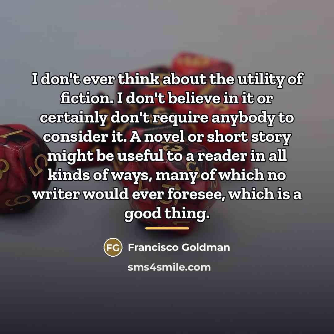 “I don't ever think about the utility of fiction. I…” quote by Francisco Goldman