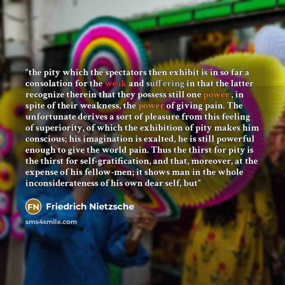 “the pity which the spectators then exhibit is in so far a consolation for the weak and suffering in that the latter recognize therein that they possess still one power , in spite of their weakness, the power of giving pain. The unfortunate derives a sort of pleasure from this feeling of…” quote by Friedrich Nietzsche