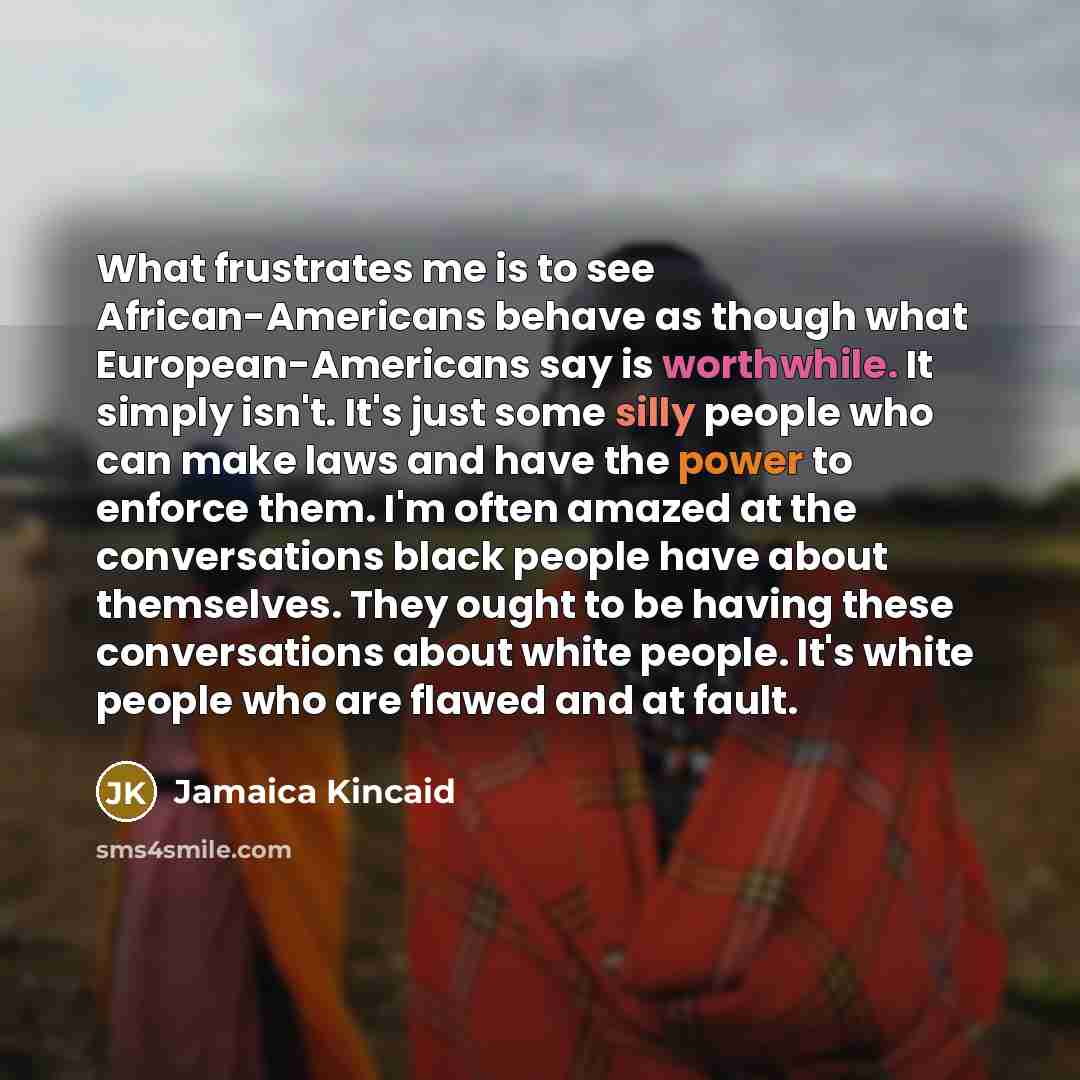 “What frustrates me is to see African-Americans behave as though what European-Americans say is worthwhile. It simply isn't. It's just some silly people who can make laws and have the power to enforce them. I'm often amazed at the conversations black people have about themselves. They ought to be…” quote by Jamaica Kincaid