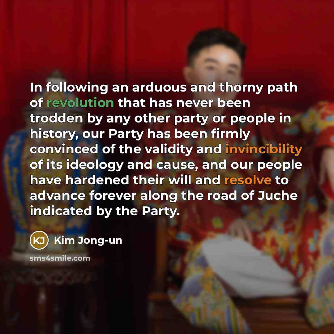 “In following an arduous and thorny path of revolution that has never been trodden by any other party or people in history, our Party has been firmly convinced of the validity and invincibility of its ideology and cause, and our people have hardened their will and resolve to advance forever along…” quote by Kim Jong-un