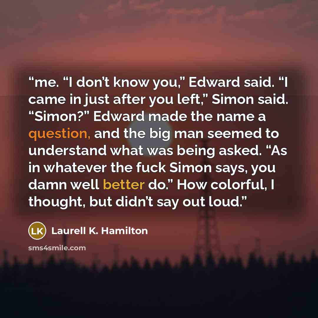 “me. “I don’t know you,” Edward said. “I came in just after you left,” Simon said. “Simon?” Edward made the name a question, and the big man seemed to understand what was being asked. “As in whatever the fuck Simon says, you damn well better do.” How colorful, I thought, but didn’t say out loud.” quote by Laurell K. Hamilton