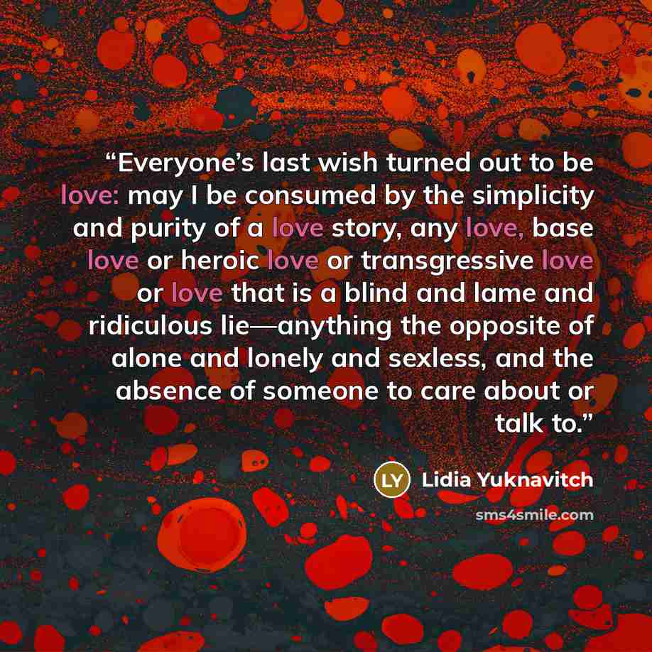 “Everyone’s last wish turned out to be love: may I be consumed by the simplicity and purity of a love story, any love, base love or heroic love or transgressive love or love that is a blind and lame and ridiculous lie—anything the opposite of alone and lonely and sexless, and the absence of someone…” quote by Lidia Yuknavitch