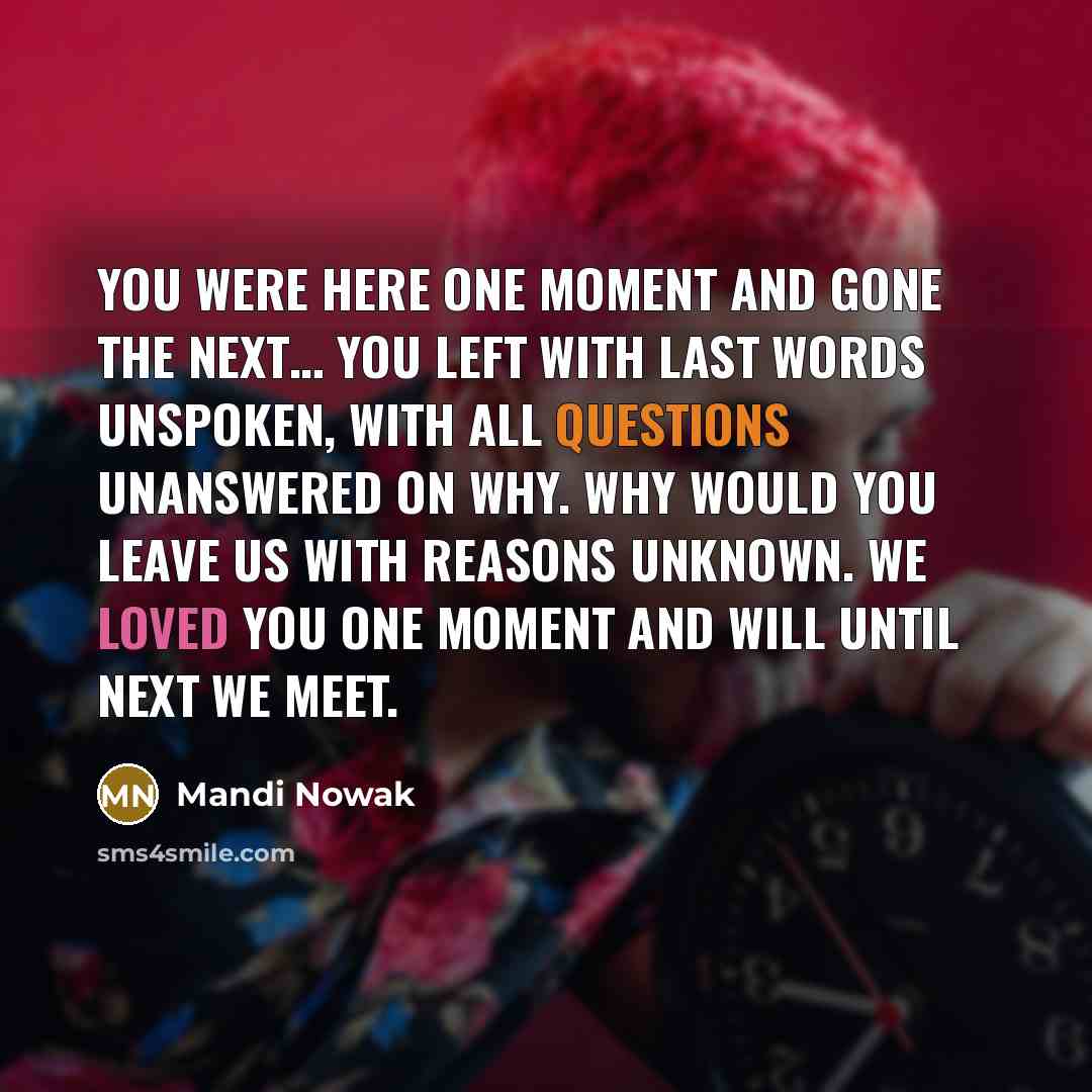 “You were here one moment and gone the next… You left with last words unspoken, With all questions unanswered on why. Why would you leave us with reasons unknown. We loved you one moment and will until next we meet.” quote by Mandi Nowak
