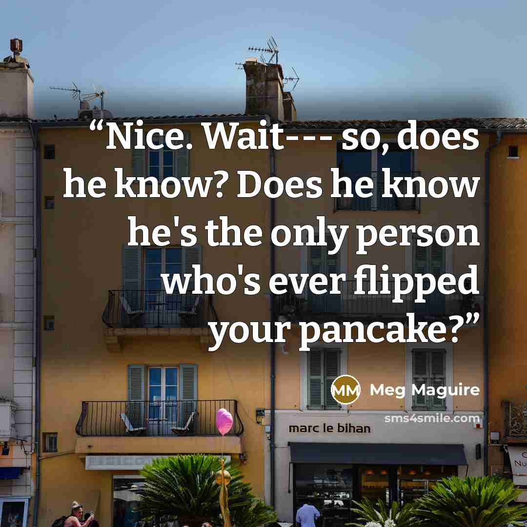 “Nice. Wait--- so, does he know? Does he know he's the only person who's ever flipped your pancake?” quote by Meg Maguire