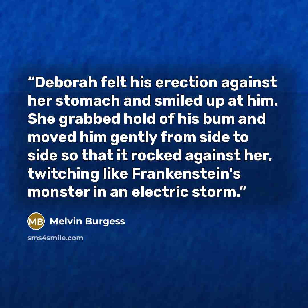 “Deborah felt his erection against her stomach and smiled up at him. She grabbed hold of his bum and moved him gently from side to side so that it rocked against her, twitching like Frankenstein's monster in an electric storm.” quote by Melvin Burgess