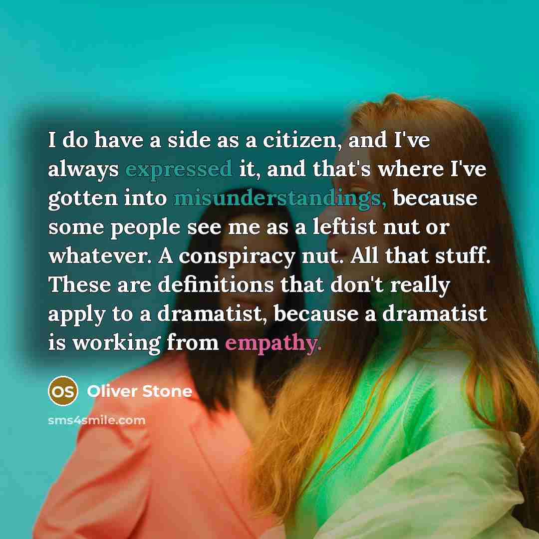 “I do have a side as a citizen, and I've always expressed it, and that's where I've gotten into misunderstandings, because some people see me as a leftist nut or whatever. A conspiracy nut. All that stuff. These are definitions that don't really apply to a dramatist, because a dramatist is working…” quote by Oliver Stone