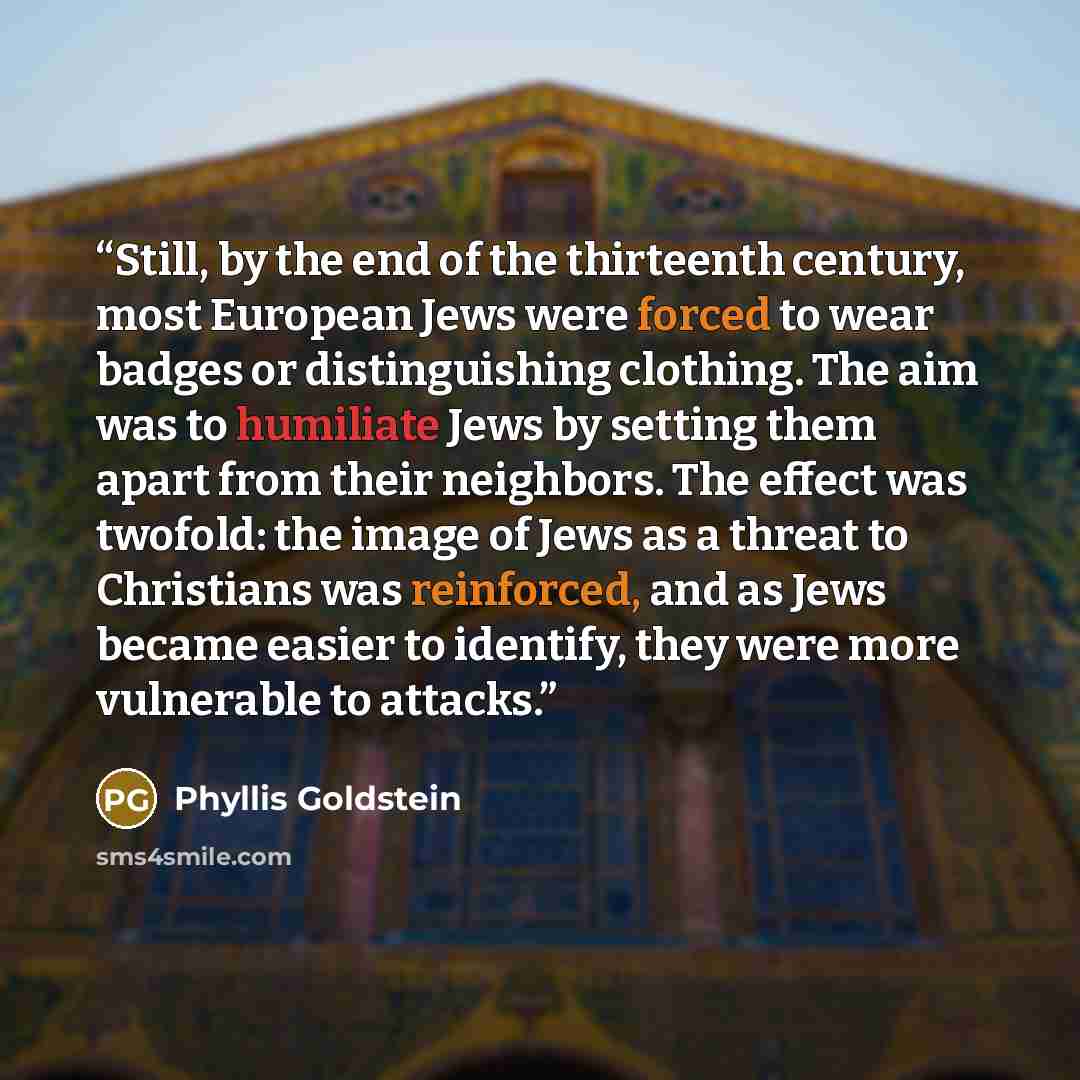 “Still, by the end of the thirteenth century, most European Jews were forced to wear badges or distinguishing clothing. The aim was to humiliate Jews by setting them apart from their neighbors. The effect was twofold: the image of Jews as a threat to Christians was reinforced, and as Jews became…” quote by Phyllis Goldstein