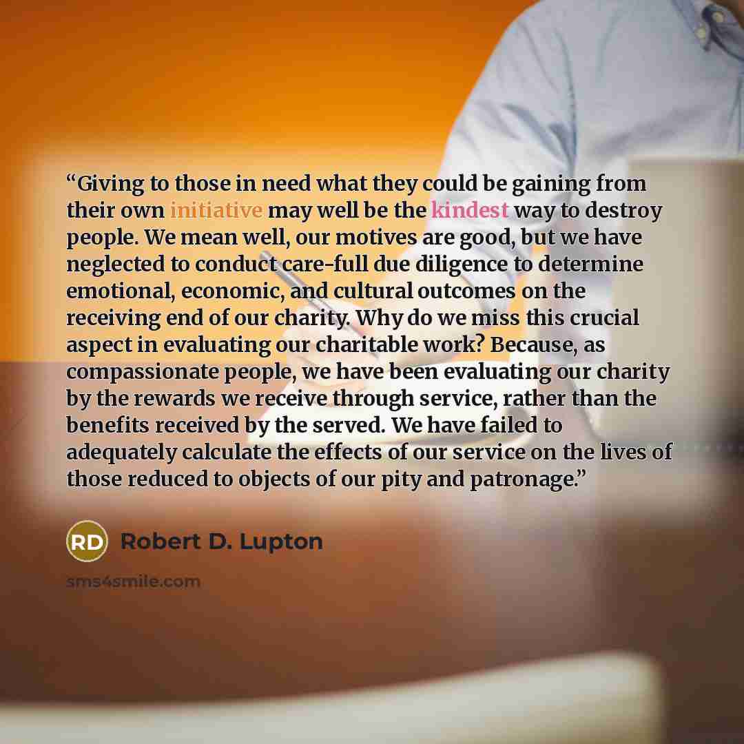 “Giving to those in need what they could be gaining from their own initiative may well be the kindest way to destroy people. We mean well, our motives are good, but we have neglected to conduct care-full due diligence to determine emotional, economic, and cultural outcomes on the receiving end of…” quote by Robert D. Lupton