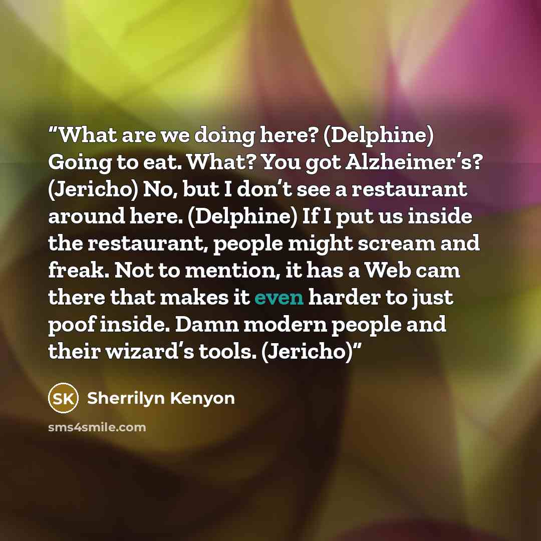 “What are we doing here? (Delphine) Going to eat. What? You got Alzheimer’s? (Jericho) No, but I don’t see a restaurant around here. (Delphine) If I put us inside the restaurant, people might scream and freak. Not to mention, it has a Web cam there that makes it even harder to just poof inside…” quote by Sherrilyn Kenyon