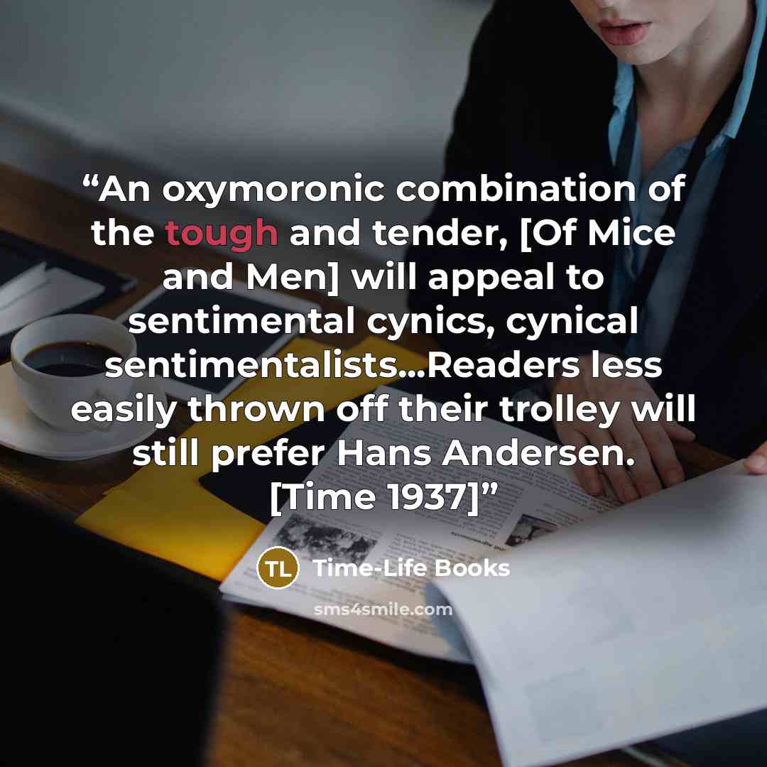 “An oxymoronic combination of the tough and tender, [Of Mice and Men] will appeal to sentimental cynics, cynical sentimentalists...Readers less easily thrown off their trolley will still prefer Hans Andersen. [Time 1937]” quote by Time-Life Books