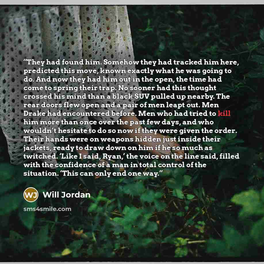 “They had found him. Somehow they had tracked him here, predicted this move, known exactly what he was going to do. And now they had him out in the open, the time had come to spring their trap. No sooner had this thought crossed his mind than a black SUV pulled up nearby. The rear doors flew open…” quote by Will Jordan