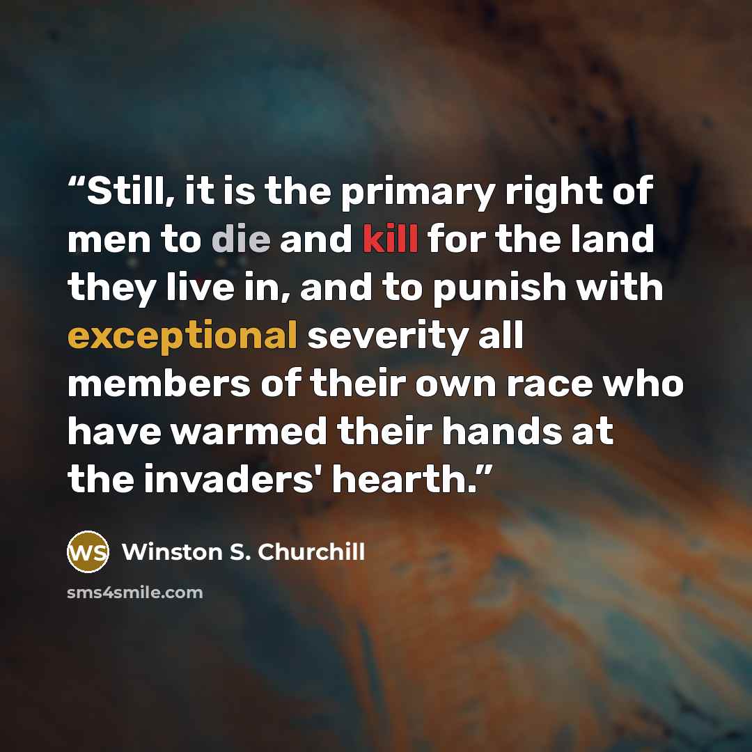 “Still, it is the primary right of men to die and kill for the land they live in, and to punish with exceptional severity all members of their own race who have warmed their hands at the invaders' hearth.” quote by Winston S. Churchill