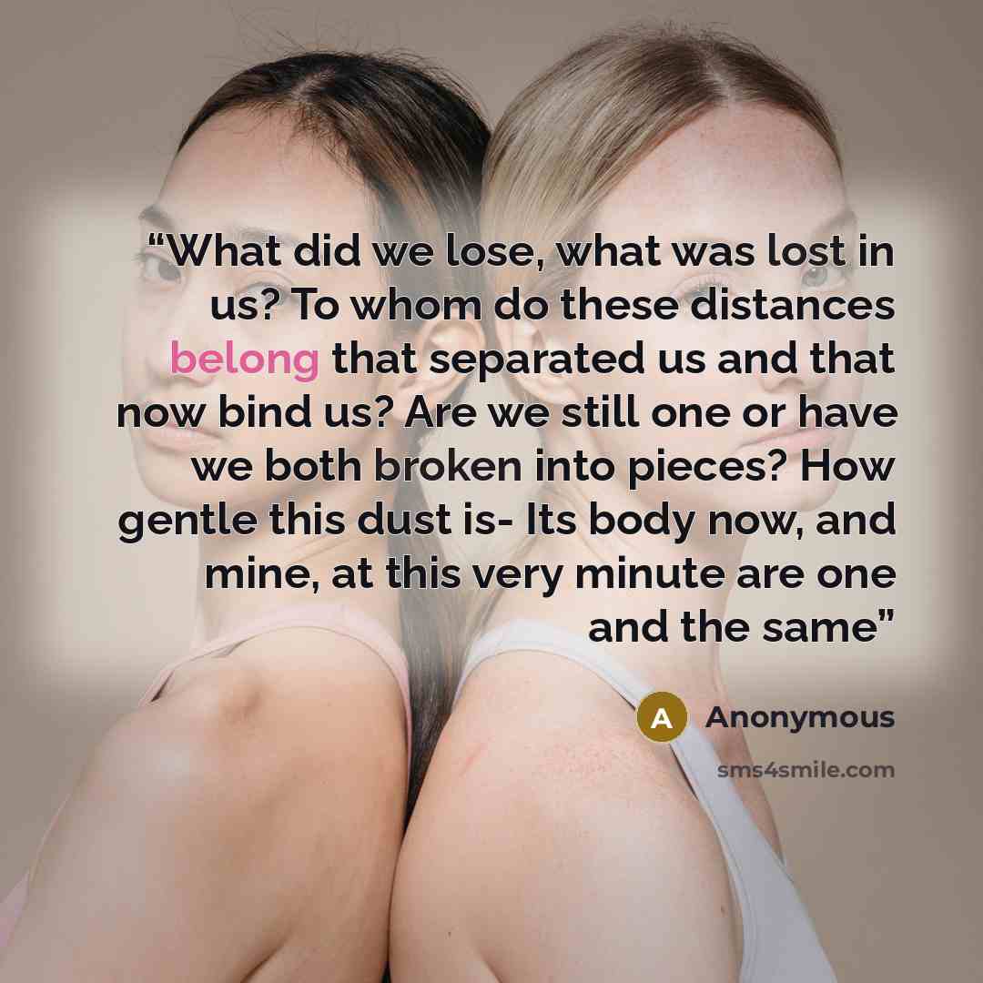 “What did we lose, what was lost in us? To whom do these distances belong that separated us and that now bind us? Are we still one or have we both broken into pieces? How gentle this dust is- Its body now, and mine, at this very minute are one and the same” quote by Anonymous