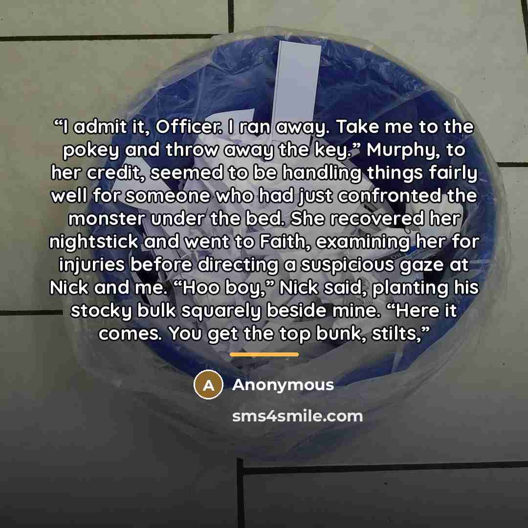 “I admit it, Officer. I ran away. Take me to the pokey and throw away the key.” Murphy, to her credit, seemed to be handling things fairly well for someone who had just confronted the monster under the bed. She recovered her nightstick and went to Faith, examining her for injuries before directing…” quote by Anonymous