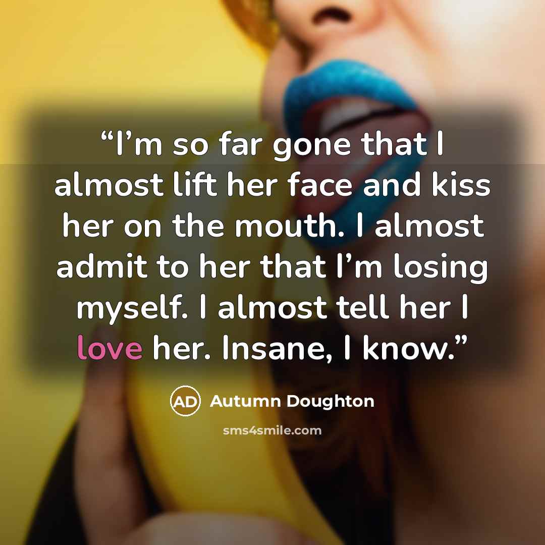 “I’m so far gone that I almost lift her face and kiss her on the mouth. I almost admit to her that I’m losing myself. I almost tell her I love her. Insane, I know.” quote by Autumn Doughton