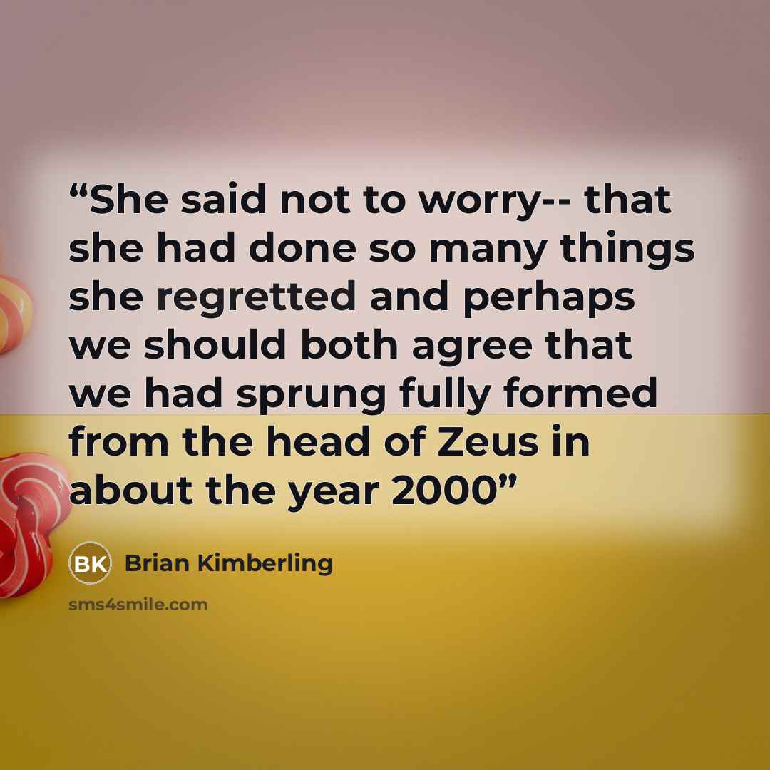 “She said not to worry-- that she had done so many things she regretted and perhaps we should both agree that we had sprung fully formed from the head of Zeus in about the year 2000” quote by Brian Kimberling
