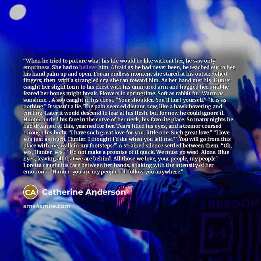 “When he tried to picture what his life would be like without her, he saw only emptiness. She had to believe him. Afraid as he had never been, he reached out to her, his hand palm up and open. For an endless moment she stared at his outstretched fingers; then, with a strangled cry, she ran toward…” quote by Catherine Anderson