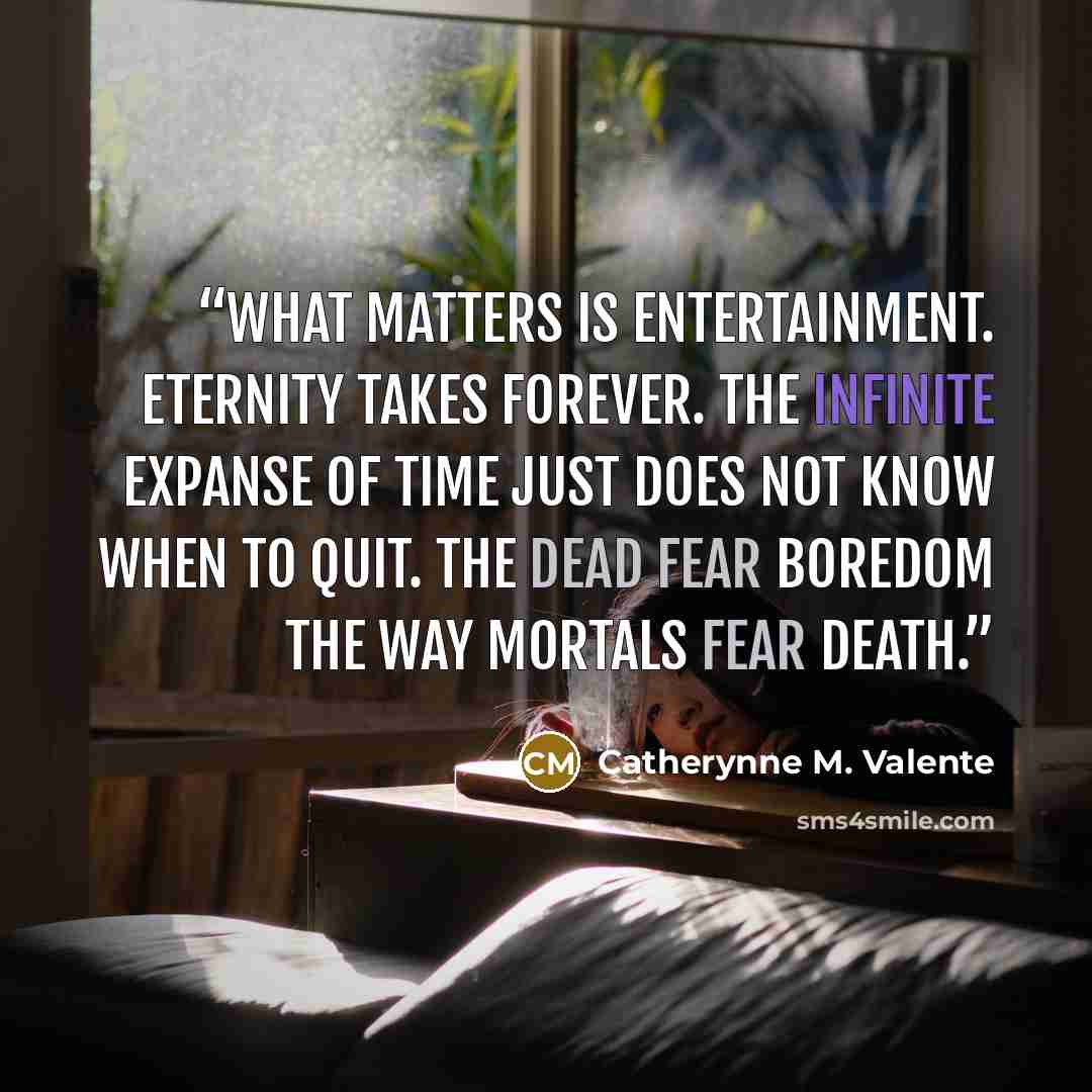 “What matters is entertainment. Eternity takes forever. The infinite expanse of time just does not know when to quit. The dead fear boredom the way mortals fear death.” quote by Catherynne M. Valente