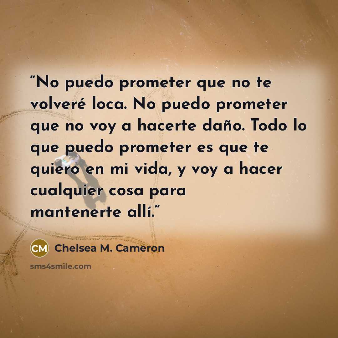 “No puedo prometer que no te volveré loca. No puedo prometer que no voy a hacerte daño. Todo lo que puedo prometer es que te quiero en mi vida, y voy a hacer cualquier cosa para mantenerte allí.” quote by Chelsea M. Cameron