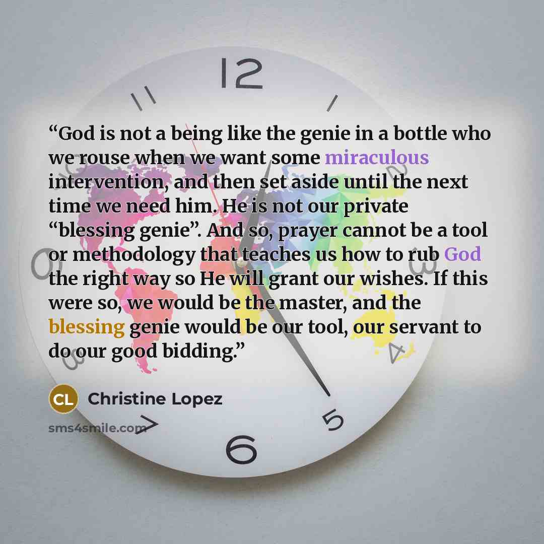 “God is not a being like the genie in a bottle who we rouse when we want some miraculous intervention, and then set aside until the next time we need him. He is not our private “blessing genie”. And so, prayer cannot be a tool or methodology that teaches us how to rub God the right way so He will…” quote by Christine Lopez