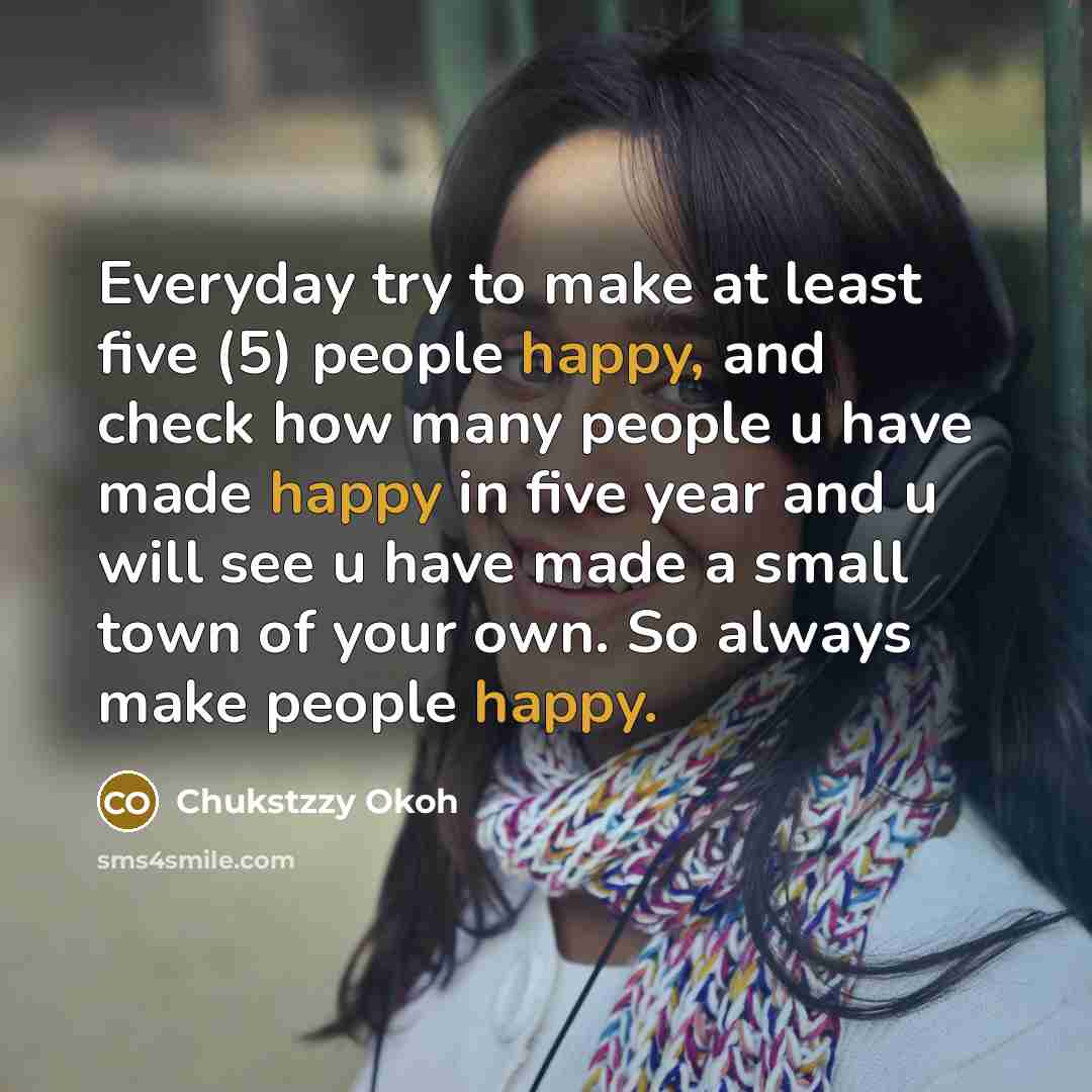“Everyday try to make at least five (5) people happy, and check how many people u have made happy in five year and u will see u have made a small town of your own. So always make people happy.” quote by Chukstzzy Okoh