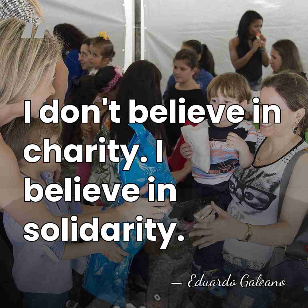 I don't believe in charity. I believe in solidarity. - Eduardo Galeano