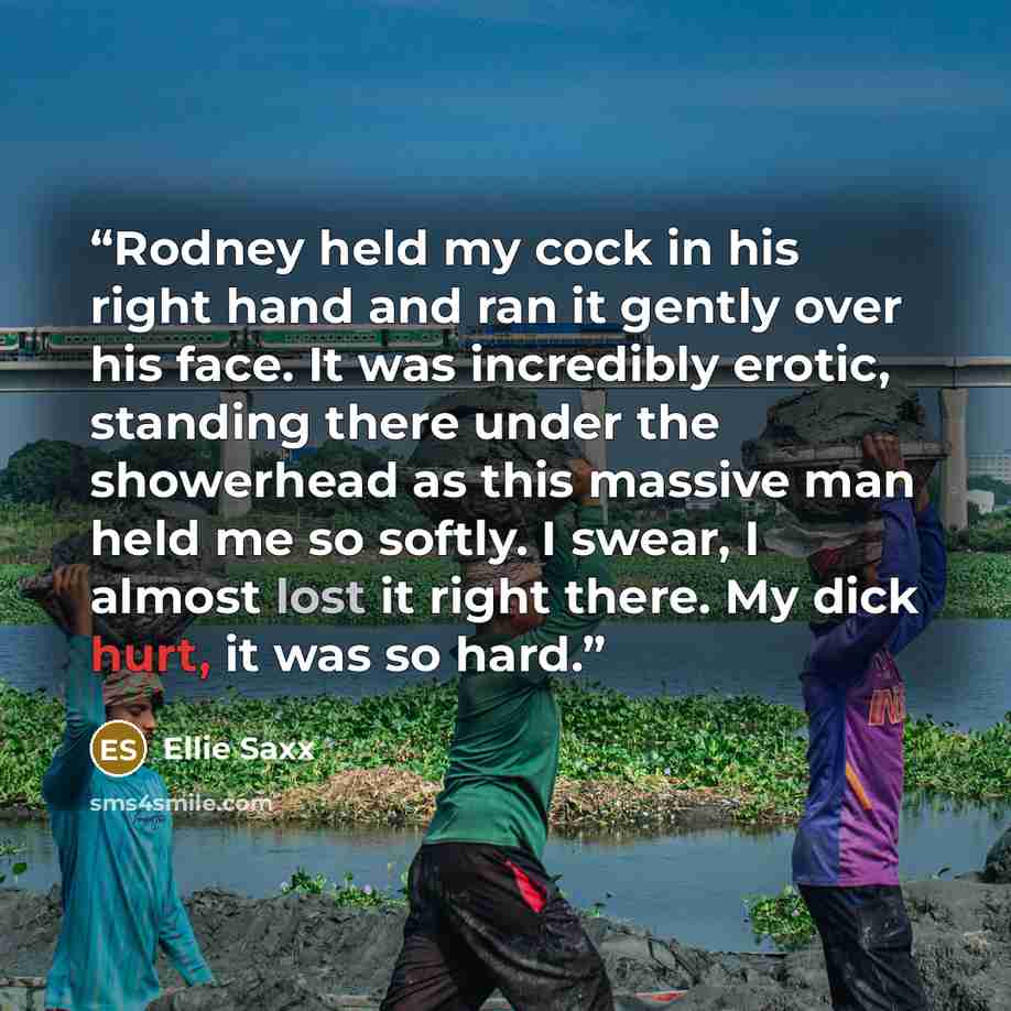 “Rodney held my cock in his right hand and ran it gently over his face. It was incredibly erotic, standing there under the showerhead as this massive man held me so softly. I swear, I almost lost it right there. My dick hurt, it was so hard.” quote by Ellie Saxx