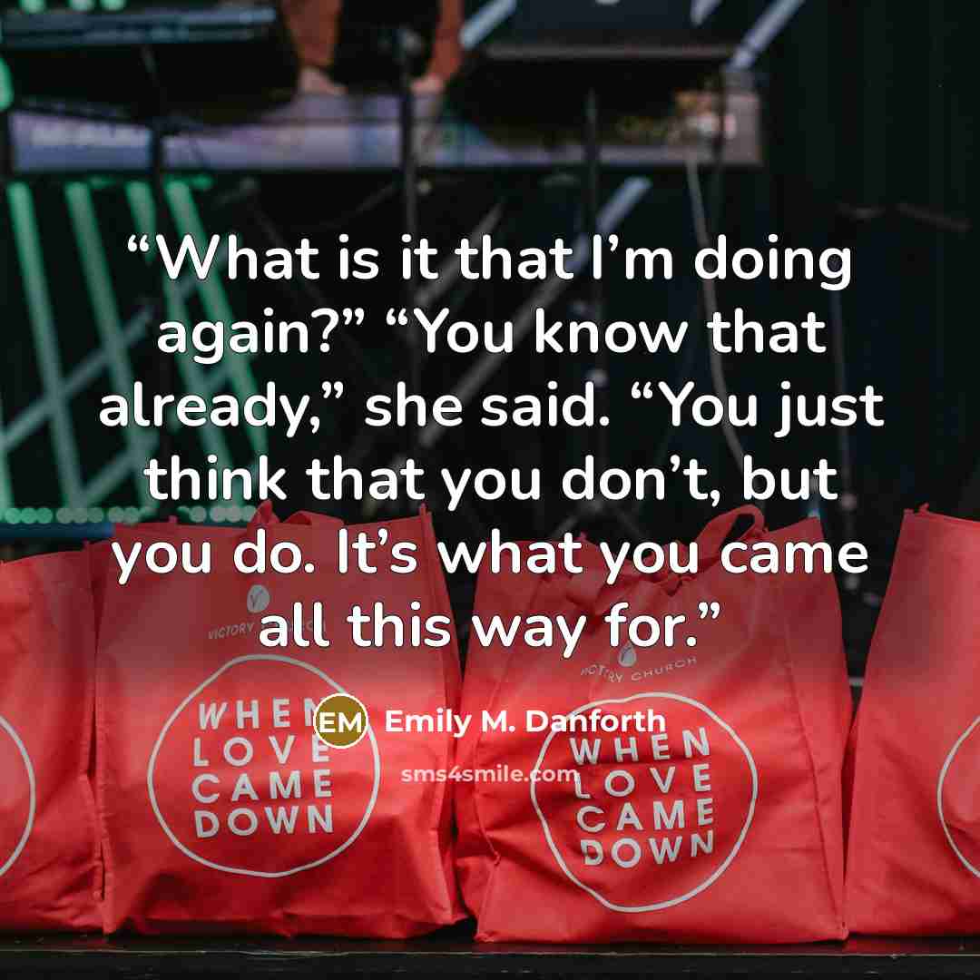 “What is it that I’m doing again?” “You know that already,” she said. “You just think that you don’t, but you do. It’s what you came all this way for.” quote by Emily M. Danforth