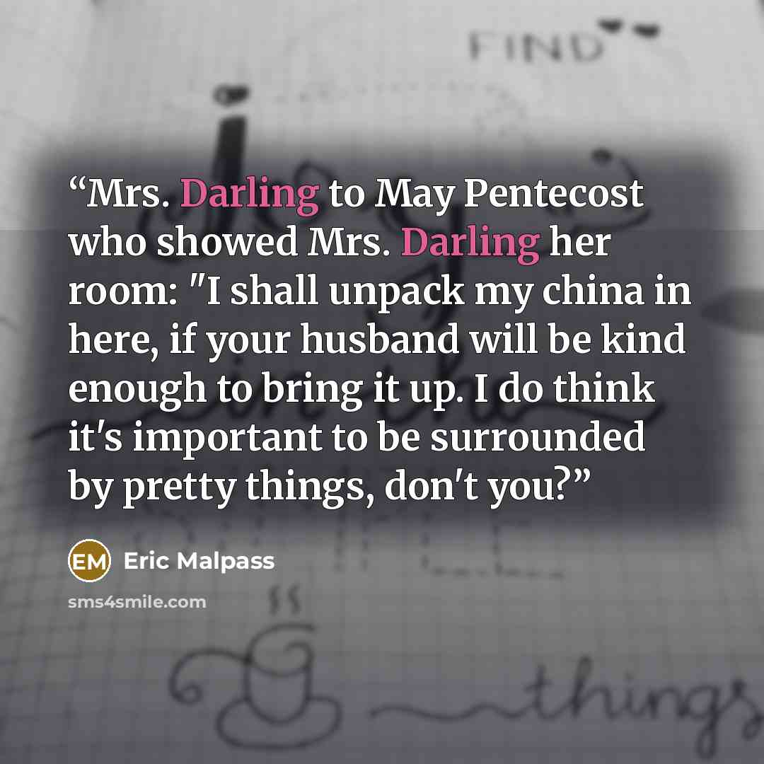“Mrs. Darling to May Pentecost who showed Mrs. Darling her room: "I shall unpack my china in here, if your husband will be kind enough to bring it up. I do think it's important to be surrounded by pretty things, don't you?” quote by Eric Malpass
