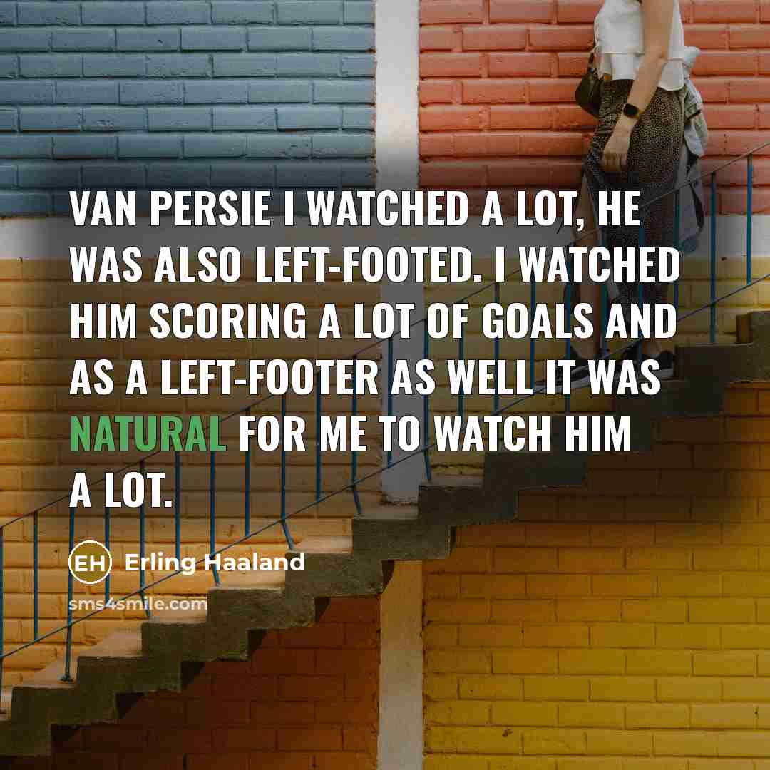 “Van Persie I watched a lot, he was also left-footed. I watched him scoring a lot of goals and as a left-footer as well it was natural for me to watch him a lot.” quote by Erling Haaland