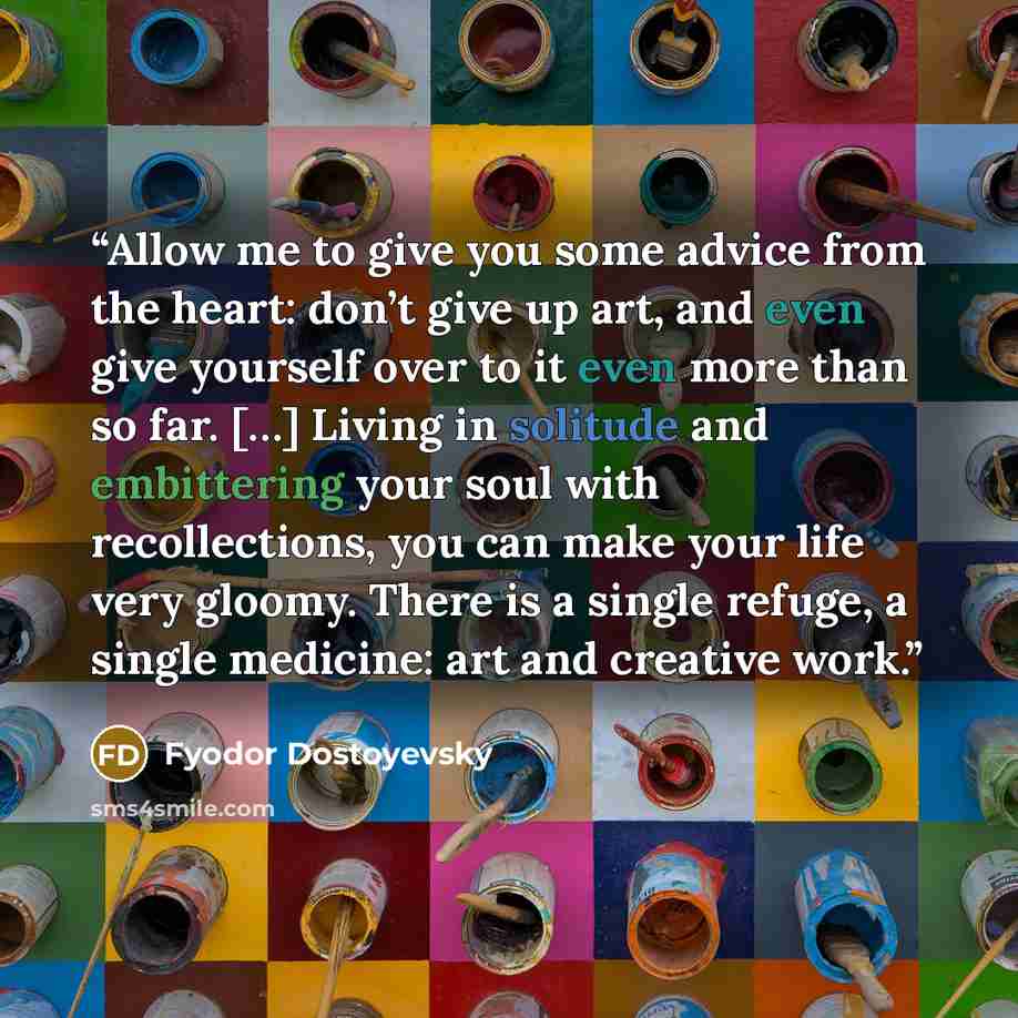 “Allow me to give you some advice from the heart: don’t give up art, and even give yourself over to it even more than so far. […] Living in solitude and embittering your soul with recollections, you can make your life very gloomy. There is a single refuge, a single medicine: art and creative work.” quote by Fyodor Dostoyevsky