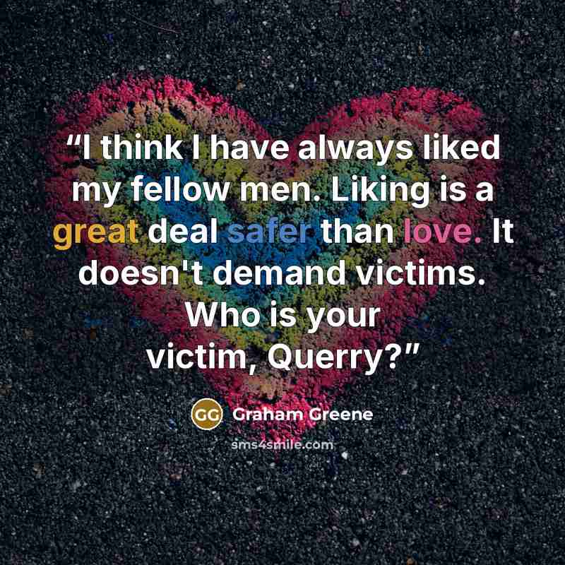“I think I have always liked my fellow men. Liking is a great deal safer than love. It doesn't demand victims. Who is your victim, Querry?” quote by Graham Greene