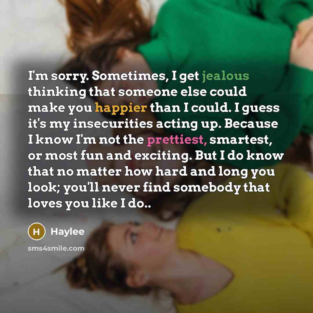 “I'm sorry. Sometimes, I get jealous thinking that someone else could make you happier than I could. I guess it's my insecurities acting up. Because I know I'm not the prettiest, smartest, or most fun and exciting. But I do know that no matter how hard and long you look; you'll never find somebody…” quote by Haylee
