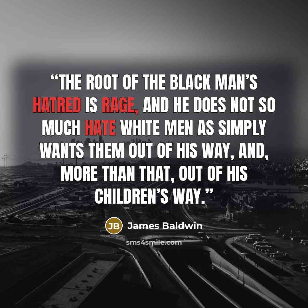 “The root of the black man’s hatred is rage, and he does not so much hate white men as simply wants them out of his way, and, more than that, out of his children’s way.” quote by James Baldwin