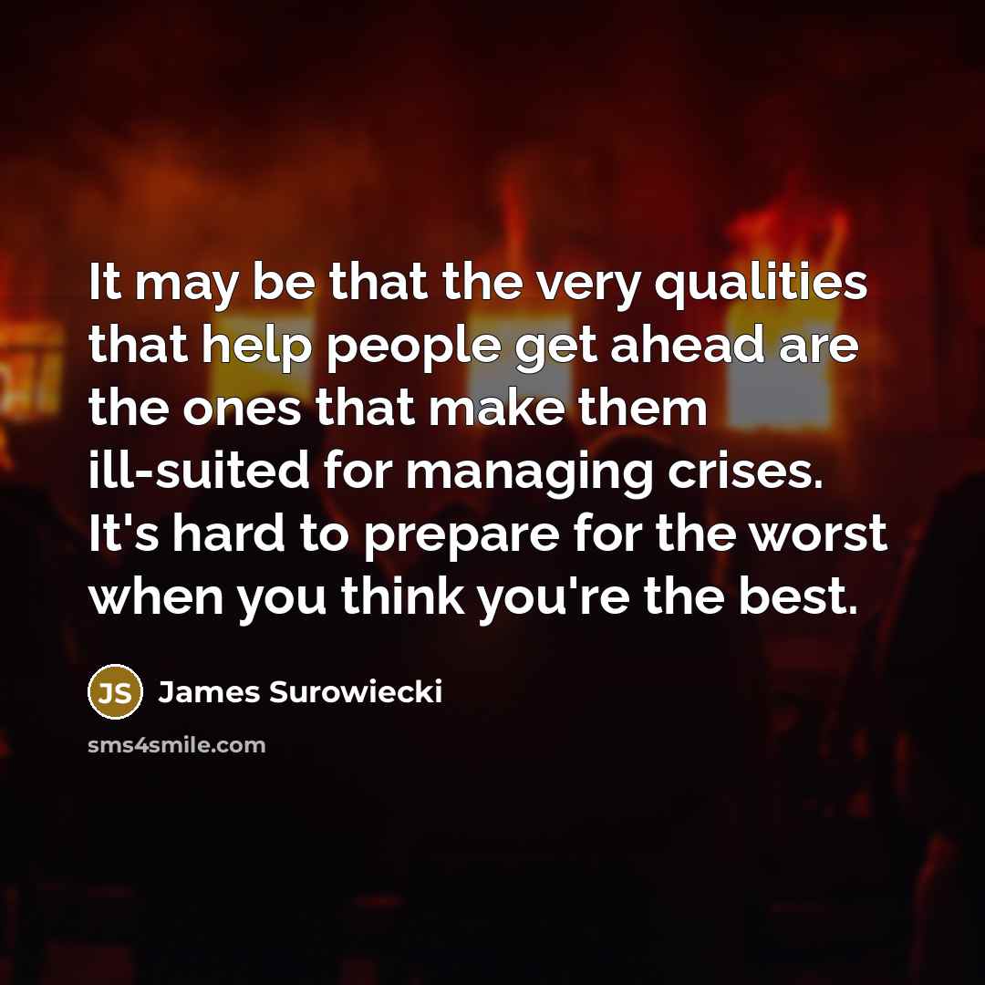 “It may be that the very qualities that help people get ahead are the ones that make them ill-suited for managing crises. It's hard to prepare for the worst when you think you're the best.” quote by James Surowiecki