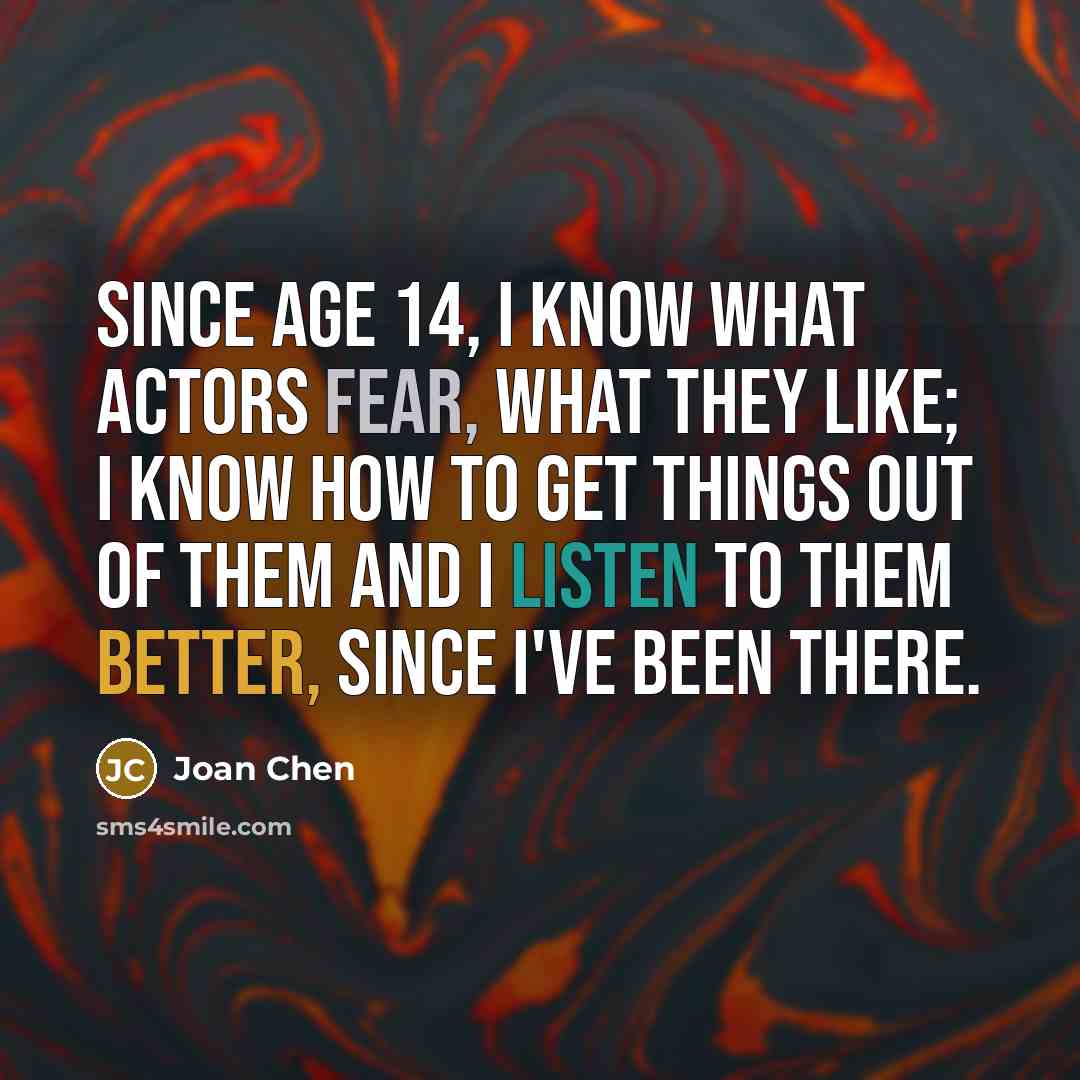 “Since age 14, I know what actors fear, what they like; I know how to get things out of them and I listen to them better, since I've been there.” quote by Joan Chen