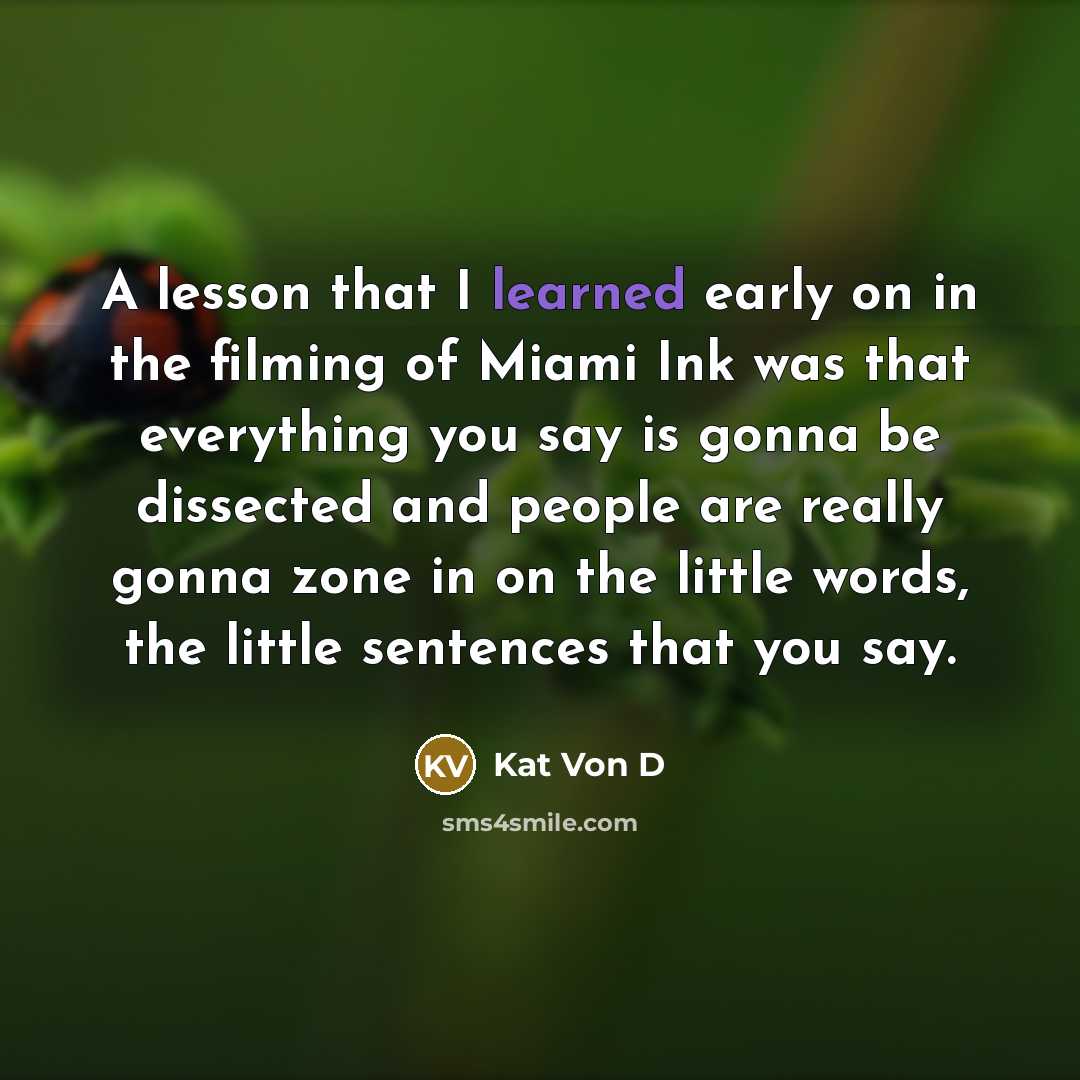 “A lesson that I learned early on in the filming of Miami Ink was that everything you say is gonna be dissected and people are really gonna zone in on the little words, the little sentences that you say.” quote by Kat Von D