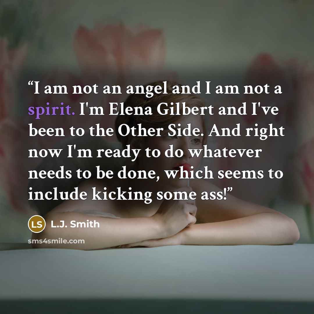 “I am not an angel and I am not a spirit. I'm Elena Gilbert and I've been to the Other Side. And right now I'm ready to do whatever needs to be done, which seems to include kicking some ass!” quote by L.J. Smith