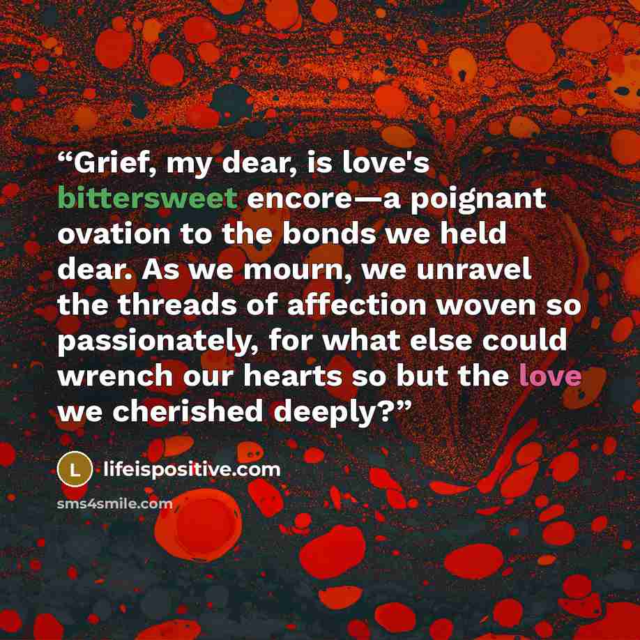 “Grief, my dear, is love's bittersweet encore—a poignant ovation to the bonds we held dear. As we mourn, we unravel the threads of affection woven so passionately, for what else could wrench our hearts so but the love we cherished deeply?” quote by lifeispositive.com